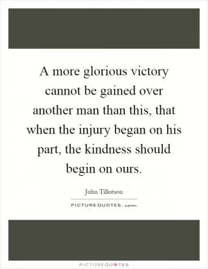 A more glorious victory cannot be gained over another man than this, that when the injury began on his part, the kindness should begin on ours Picture Quote #1