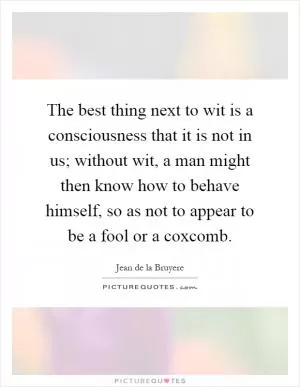 The best thing next to wit is a consciousness that it is not in us; without wit, a man might then know how to behave himself, so as not to appear to be a fool or a coxcomb Picture Quote #1