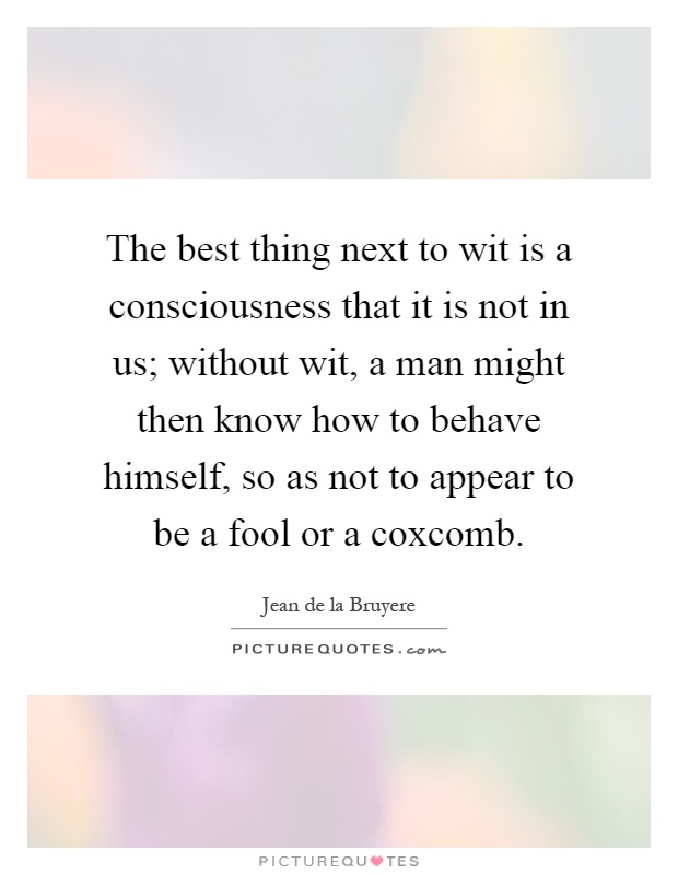 The best thing next to wit is a consciousness that it is not in us; without wit, a man might then know how to behave himself, so as not to appear to be a fool or a coxcomb Picture Quote #1