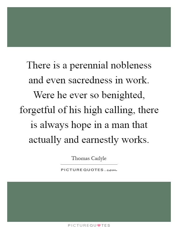 There is a perennial nobleness and even sacredness in work. Were he ever so benighted, forgetful of his high calling, there is always hope in a man that actually and earnestly works Picture Quote #1