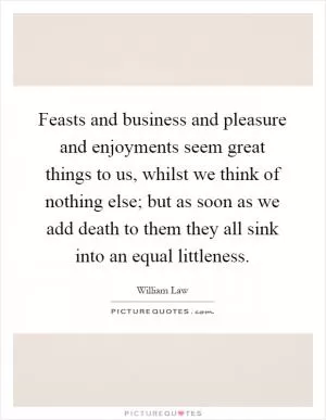 Feasts and business and pleasure and enjoyments seem great things to us, whilst we think of nothing else; but as soon as we add death to them they all sink into an equal littleness Picture Quote #1