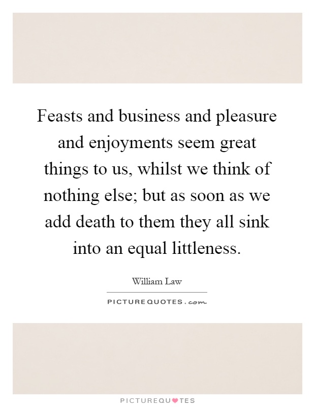 Feasts and business and pleasure and enjoyments seem great things to us, whilst we think of nothing else; but as soon as we add death to them they all sink into an equal littleness Picture Quote #1