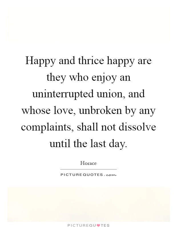 Happy and thrice happy are they who enjoy an uninterrupted union, and whose love, unbroken by any complaints, shall not dissolve until the last day Picture Quote #1