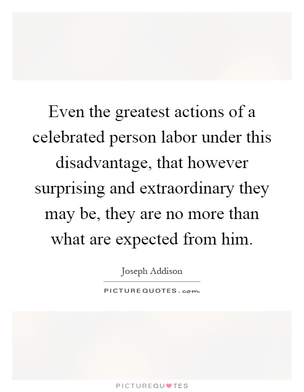 Even the greatest actions of a celebrated person labor under this disadvantage, that however surprising and extraordinary they may be, they are no more than what are expected from him Picture Quote #1
