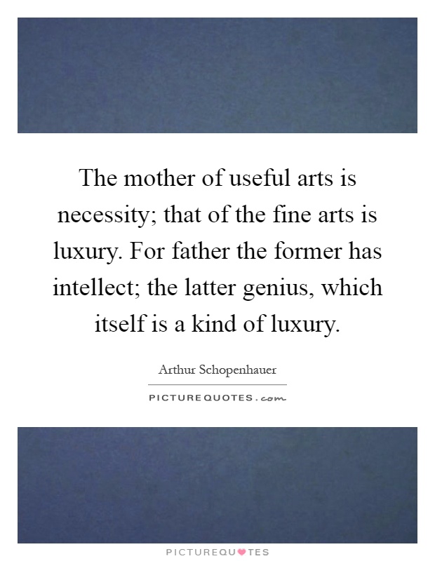 The mother of useful arts is necessity; that of the fine arts is luxury. For father the former has intellect; the latter genius, which itself is a kind of luxury Picture Quote #1
