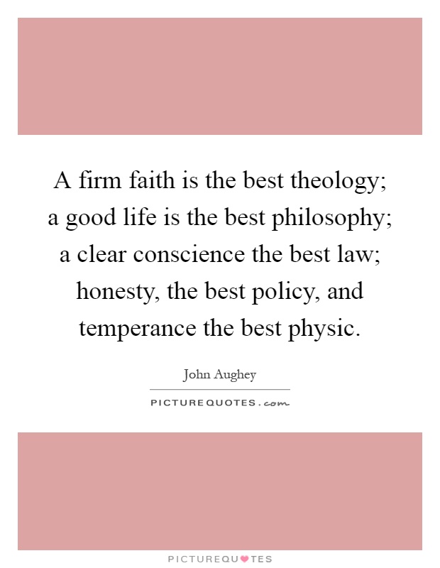 A firm faith is the best theology; a good life is the best philosophy; a clear conscience the best law; honesty, the best policy, and temperance the best physic Picture Quote #1