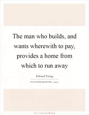 The man who builds, and wants wherewith to pay, provides a home from which to run away Picture Quote #1