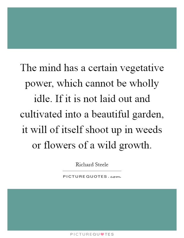 The mind has a certain vegetative power, which cannot be wholly idle. If it is not laid out and cultivated into a beautiful garden, it will of itself shoot up in weeds or flowers of a wild growth Picture Quote #1