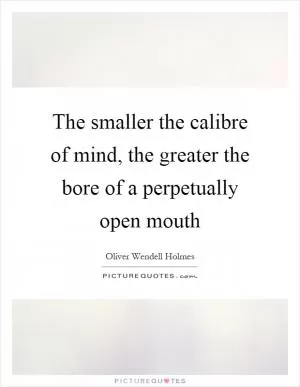 The smaller the calibre of mind, the greater the bore of a perpetually open mouth Picture Quote #1
