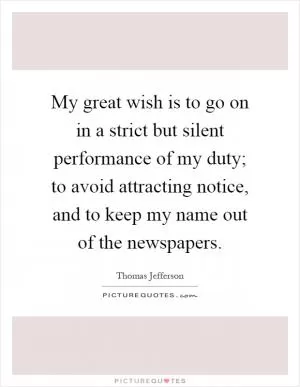 My great wish is to go on in a strict but silent performance of my duty; to avoid attracting notice, and to keep my name out of the newspapers Picture Quote #1