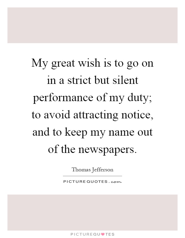 My great wish is to go on in a strict but silent performance of my duty; to avoid attracting notice, and to keep my name out of the newspapers Picture Quote #1