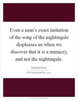 Even a man’s exact imitation of the song of the nightingale displeases us when we discover that it is a mimicry, and not the nightingale Picture Quote #1