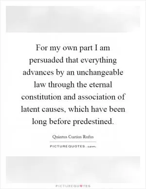 For my own part I am persuaded that everything advances by an unchangeable law through the eternal constitution and association of latent causes, which have been long before predestined Picture Quote #1