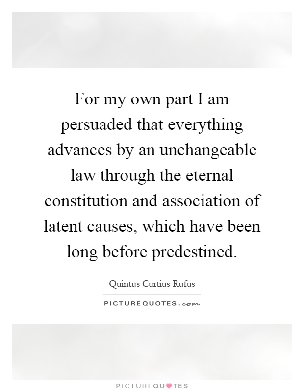 For my own part I am persuaded that everything advances by an unchangeable law through the eternal constitution and association of latent causes, which have been long before predestined Picture Quote #1