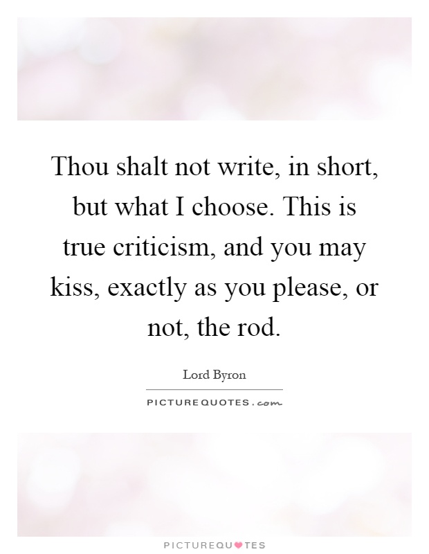 Thou shalt not write, in short, but what I choose. This is true criticism, and you may kiss, exactly as you please, or not, the rod Picture Quote #1