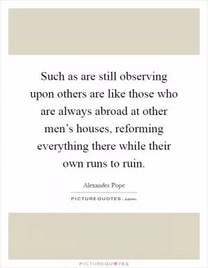 Such as are still observing upon others are like those who are always abroad at other men’s houses, reforming everything there while their own runs to ruin Picture Quote #1