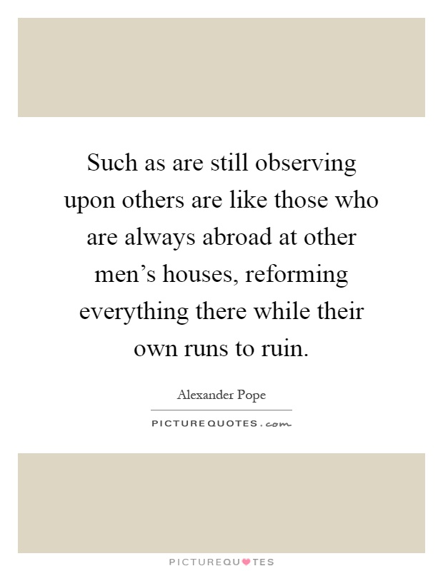 Such as are still observing upon others are like those who are always abroad at other men's houses, reforming everything there while their own runs to ruin Picture Quote #1