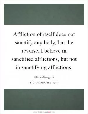 Affliction of itself does not sanctify any body, but the reverse. I believe in sanctified afflictions, but not in sanctifying afflictions Picture Quote #1