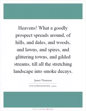 Heavens! What a goodly prospect spreads around, of hills, and dales, and woods, and lawns, and spires, and glittering towns, and gilded streams, till all the stretching landscape into smoke decays Picture Quote #1