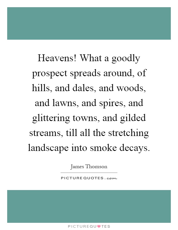 Heavens! What a goodly prospect spreads around, of hills, and dales, and woods, and lawns, and spires, and glittering towns, and gilded streams, till all the stretching landscape into smoke decays Picture Quote #1