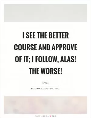 I see the better course and approve of it; I follow, alas! The worse! Picture Quote #1