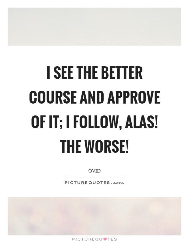 I see the better course and approve of it; I follow, alas! The worse! Picture Quote #1