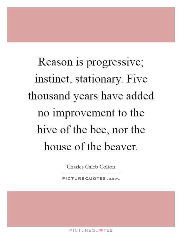 Reason is progressive; instinct, stationary. Five thousand years have added no improvement to the hive of the bee, nor the house of the beaver Picture Quote #1