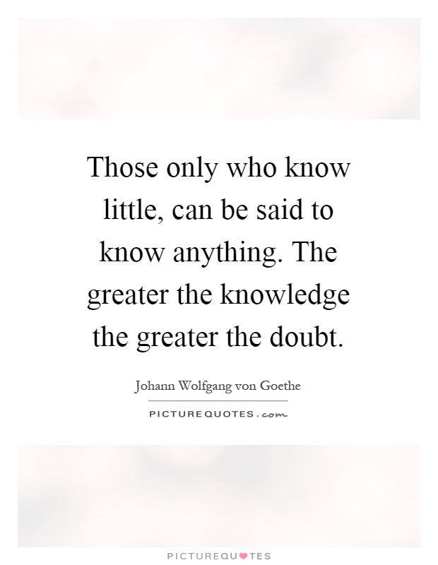 Those only who know little, can be said to know anything. The greater the knowledge the greater the doubt Picture Quote #1
