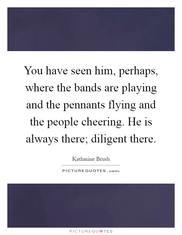 You have seen him, perhaps, where the bands are playing and the pennants flying and the people cheering. He is always there; diligent there Picture Quote #1