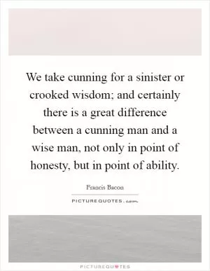 We take cunning for a sinister or crooked wisdom; and certainly there is a great difference between a cunning man and a wise man, not only in point of honesty, but in point of ability Picture Quote #1