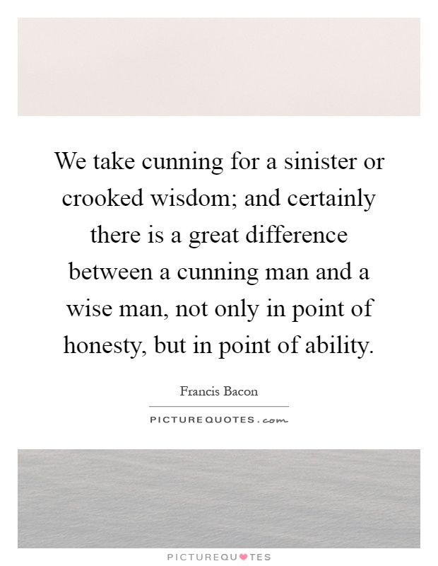 We take cunning for a sinister or crooked wisdom; and certainly there is a great difference between a cunning man and a wise man, not only in point of honesty, but in point of ability Picture Quote #1