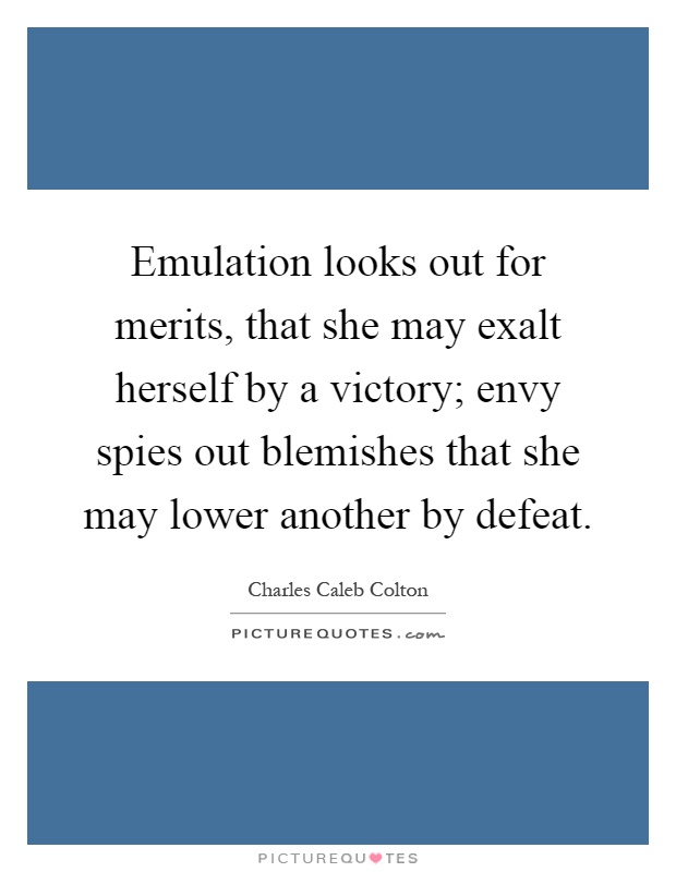 Emulation looks out for merits, that she may exalt herself by a victory; envy spies out blemishes that she may lower another by defeat Picture Quote #1
