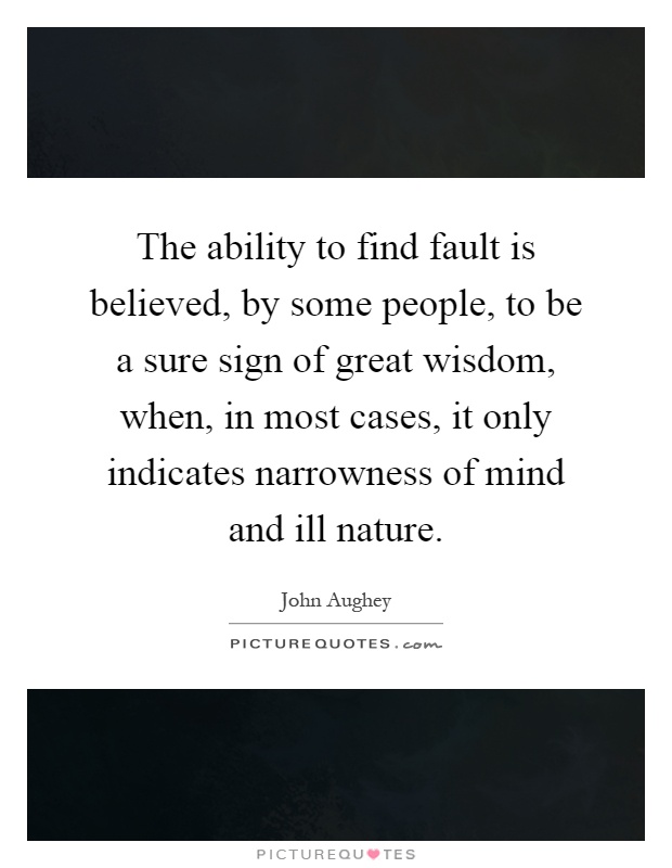 The ability to find fault is believed, by some people, to be a sure sign of great wisdom, when, in most cases, it only indicates narrowness of mind and ill nature Picture Quote #1