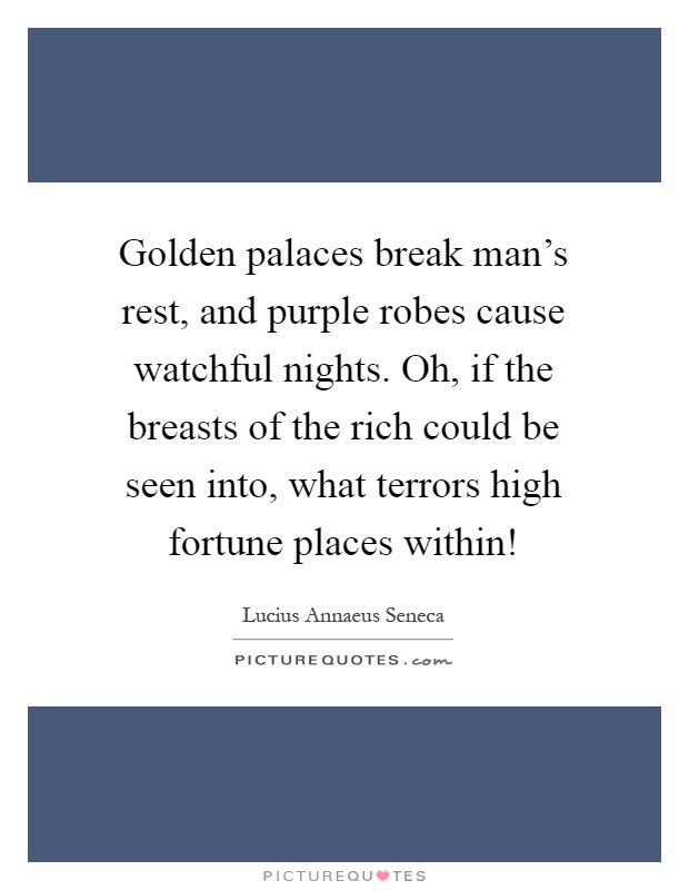 Golden palaces break man's rest, and purple robes cause watchful nights. Oh, if the breasts of the rich could be seen into, what terrors high fortune places within! Picture Quote #1