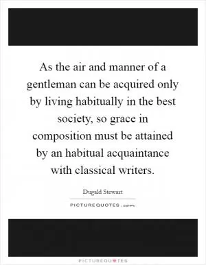 As the air and manner of a gentleman can be acquired only by living habitually in the best society, so grace in composition must be attained by an habitual acquaintance with classical writers Picture Quote #1