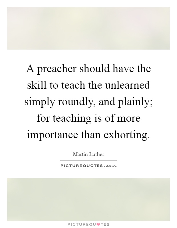 A preacher should have the skill to teach the unlearned simply roundly, and plainly; for teaching is of more importance than exhorting Picture Quote #1
