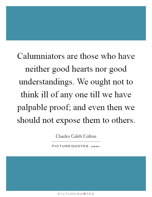 Calumniators are those who have neither good hearts nor good understandings. We ought not to think ill of any one till we have palpable proof; and even then we should not expose them to others Picture Quote #1