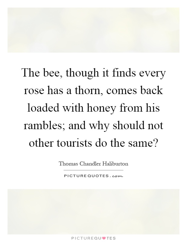 The bee, though it finds every rose has a thorn, comes back loaded with honey from his rambles; and why should not other tourists do the same? Picture Quote #1