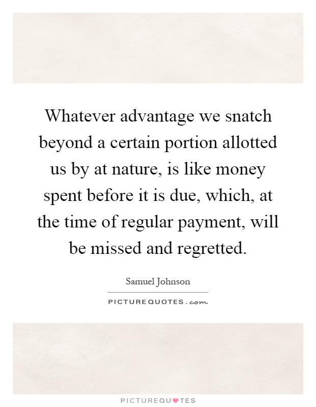 Whatever advantage we snatch beyond a certain portion allotted us by at nature, is like money spent before it is due, which, at the time of regular payment, will be missed and regretted Picture Quote #1