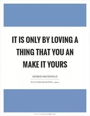 It is only by loving a thing that you an make it yours Picture Quote #1