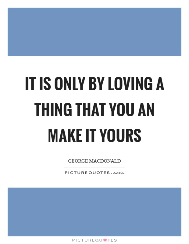 It is only by loving a thing that you an make it yours Picture Quote #1