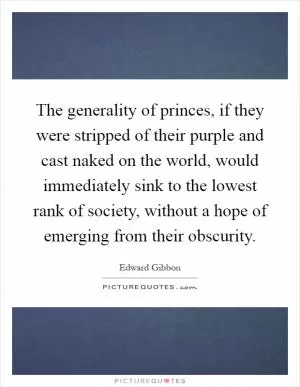 The generality of princes, if they were stripped of their purple and cast naked on the world, would immediately sink to the lowest rank of society, without a hope of emerging from their obscurity Picture Quote #1