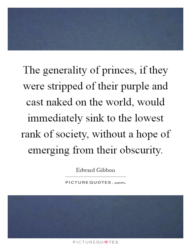 The generality of princes, if they were stripped of their purple and cast naked on the world, would immediately sink to the lowest rank of society, without a hope of emerging from their obscurity Picture Quote #1