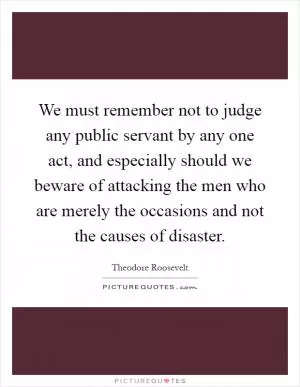 We must remember not to judge any public servant by any one act, and especially should we beware of attacking the men who are merely the occasions and not the causes of disaster Picture Quote #1
