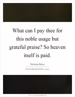 What can I pay thee for this noble usage but grateful praise? So heaven itself is paid Picture Quote #1