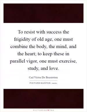 To resist with success the frigidity of old age, one must combine the body, the mind, and the heart; to keep these in parallel vigor, one must exercise, study, and love Picture Quote #1