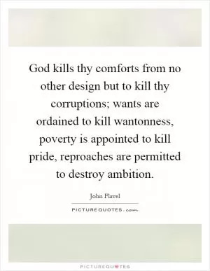 God kills thy comforts from no other design but to kill thy corruptions; wants are ordained to kill wantonness, poverty is appointed to kill pride, reproaches are permitted to destroy ambition Picture Quote #1