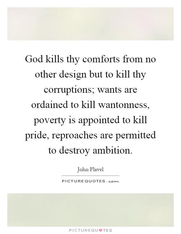 God kills thy comforts from no other design but to kill thy corruptions; wants are ordained to kill wantonness, poverty is appointed to kill pride, reproaches are permitted to destroy ambition Picture Quote #1