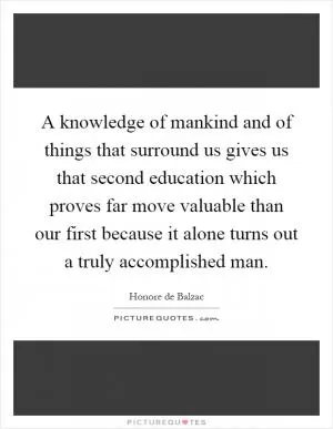 A knowledge of mankind and of things that surround us gives us that second education which proves far move valuable than our first because it alone turns out a truly accomplished man Picture Quote #1
