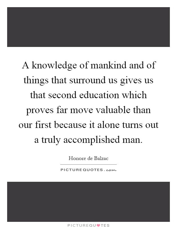 A knowledge of mankind and of things that surround us gives us that second education which proves far move valuable than our first because it alone turns out a truly accomplished man Picture Quote #1